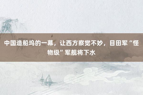中国造船坞的一幕，让西方察觉不妙，目田军“怪物级”军舰将下水