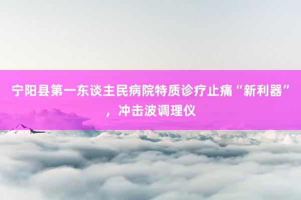 宁阳县第一东谈主民病院特质诊疗止痛“新利器”，冲击波调理仪