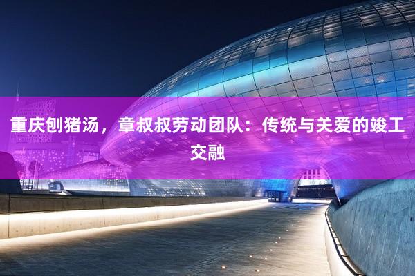 重庆刨猪汤，章叔叔劳动团队：传统与关爱的竣工交融