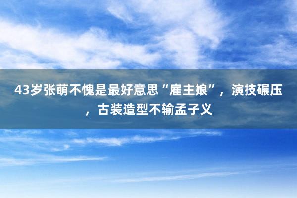43岁张萌不愧是最好意思“雇主娘”，演技碾压，古装造型不输孟子义