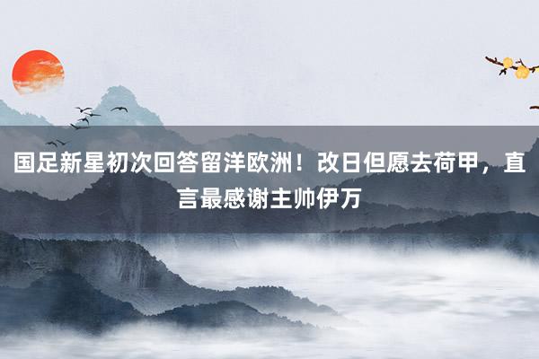 国足新星初次回答留洋欧洲！改日但愿去荷甲，直言最感谢主帅伊万
