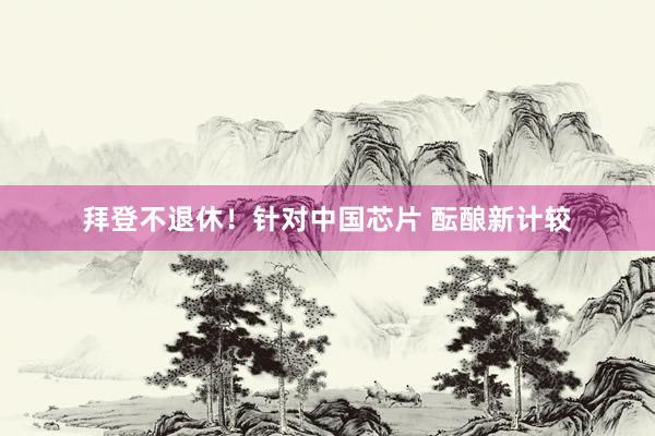 拜登不退休！针对中国芯片 酝酿新计较