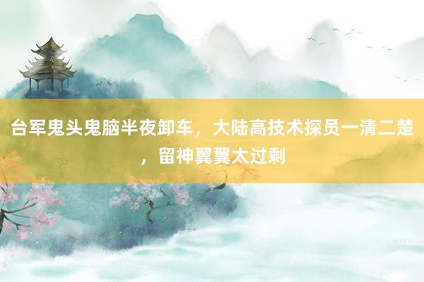 台军鬼头鬼脑半夜卸车，大陆高技术探员一清二楚，留神翼翼太过剩